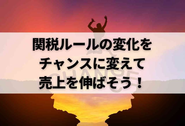 関税ルールの変化をチャンスに変えて売上を伸ばそう!